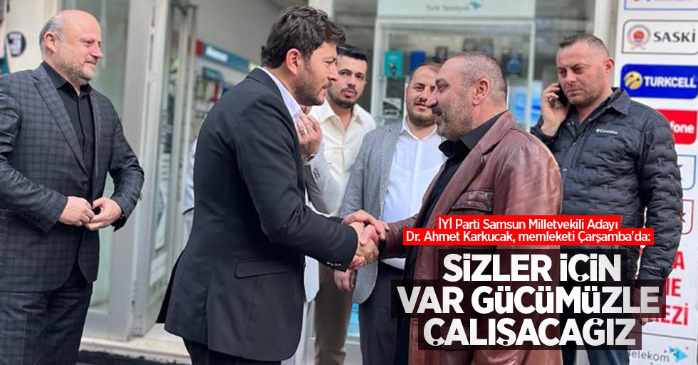 İYİ Parti Samsun Milletvekili Adayı Dr. Ahmet Karkucak, memleketi Çarşamba'da: Sizler için var gücümüzle çalışacağız