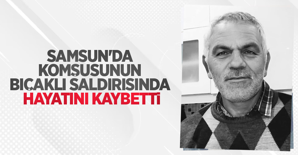 Samsun'da komşusunun bıçaklı saldırısında hayatını kaybetti