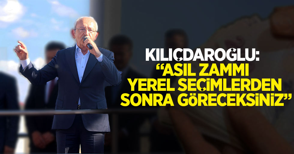 Kılıçdaroğlu: “Asıl zammı yerel seçimlerden sonra göreceksiniz”