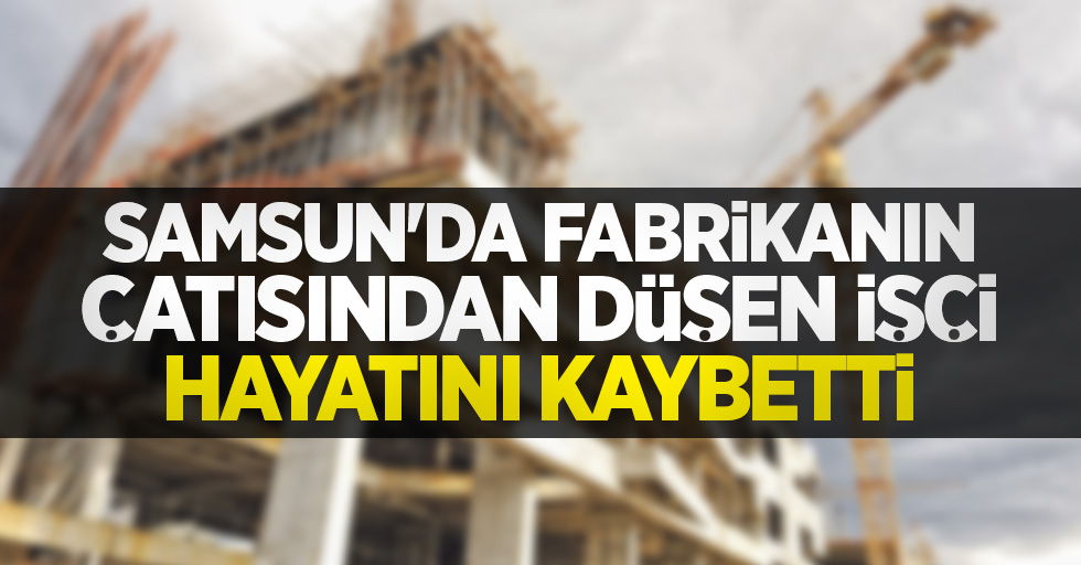 Samsun'da fabrikanın çatısından düşen işçi hayatını kaybetti