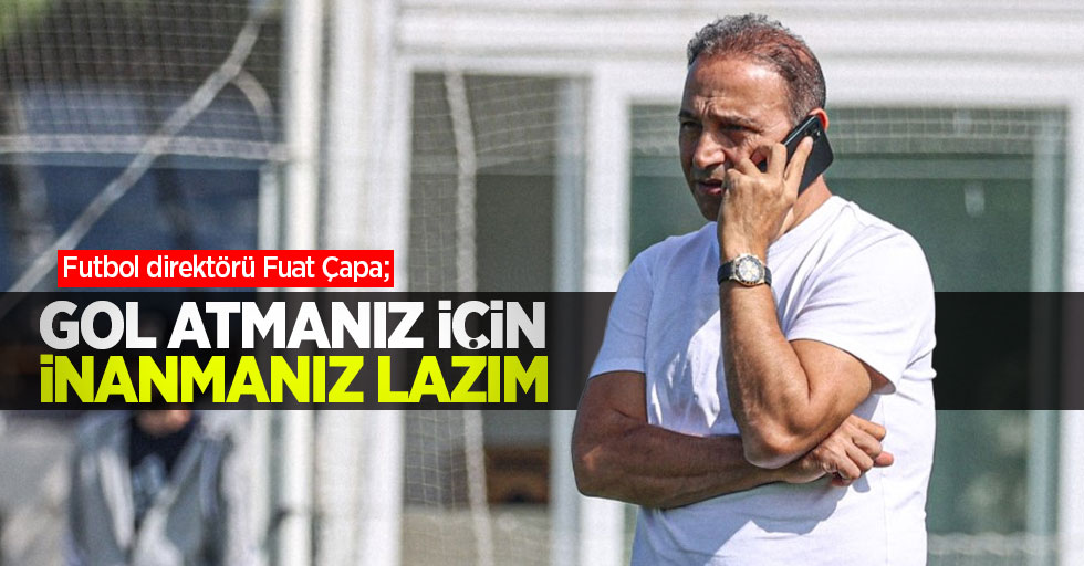 Futbol direktörü Fuat Çapa;   Gol atmanız için  inanmanız lazım 