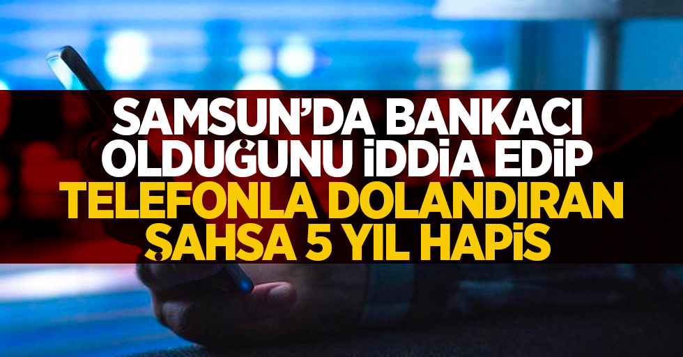 Samsun'da bankacı olduğunu iddia edip telefonla dolandıran şahsa 5 yıl hapis