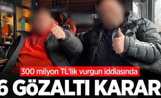 300 milyon TL'lik vurgun iddiasında 6 gözaltı kararı